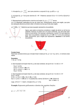 1. A função f(x, y) =
yx
yx
+
2
.
tem como domínio o conjunto Df ={(x, y)∈|R2
| x ≠ - y}.
2. A função f(x, y) = 5x-3y tem domínio Df = R² . Podemos calcular f(1,0) = 5.1-3.0=5 e f(2,6)=5.2-
3.6=-8
3. Representando graficamente o domínio da função f (x, y) = 2
xy − temos:
y-x² ≥ 0 (Restrição matemática da raiz de índice par). Graficamente, temos uma região, que para
ser esboçada devemos primeiro obter a fronteira (curva) que limita essa região.
y-x² =0 y = x² . Sabemos que essa equação representa uma parábola.
Agora, para saber se devemos considerar a região de dentro ou de fora da
parábola, fazemos um teste com um ponto conhecido, que não pode estar
sobre a curva (linha). Por exemplo, escolhemos o ponto (1,0) que sabemos
estar “fora” da parábola e testamos em y-x² ≥0 0-1² ≥ 0 é uma sentença
falsa. Concluímos, que a região que representa o domínio é a de dentro
da parábola:
Função linear
Para duas variáveis temos que a função linear é dada por f(x, y) = ax + by, com a , b números reais
dados.
Exemplos:
1. f(x, y) = 7x+9y
2. Qual equação da função linear f(x, y) de duas variáveis, tal que f(1,0) = 3 e f(0,1) = 4?
f(x,y) = ax+by
f(1,0) = a.1+b.0 = 3 a =3
f(0,1) = a.0+b.1 = 4 b = 4.
f(x,y) = 3x+4y.
3. Qual equação da função linear f(x, y) de duas variáveis, tal que f(1,2) = 5 e f(3,1) = 5?
f(x,y) = ax+by
f(1,0) = a.1+b.2 = 5 a +2b =5  a = 5-2b
f(0,1) = a.3+b.1 = 5 3a+ b = 5 substituindo a temos 3(5-2b)+b = 5 15-6b+b=5
-5b= -10  b = 2
Logo, a=5-2.2 = 1. Assim, a função é f(x, y) = x+2y.
Exemplo: Represente graficamente o domínio das seguintes funções:
a) z = 2443 −− yx
17
10 0 10
50
100
x
2
x
 