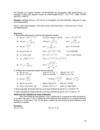 Por exemplo, se o capital investido é de R$ 600.000, são empregados 1000 operários/hora, e a
produção é dada pela seguinte função de Cobb-Douglas:P(L,K) = 1,01.T3/4
.C1/4
então, P(1000,
600.000) = 4998.72.
Exemplo: Verifique se f(x,y) = 3x5
+2y5
-x²y3
é homogênea, em caso afirmativo, diga qual é o grau
de homogeneidade.
f(tx,ty) = 3(tx)5
+2(ty)5
-(tx)²(ty)³ = 3t5
x5
+2t5
y5
-t²x²t³y³ =3t5
x5
+2t5
y5
-t5
x²y³ = t5
(3x5
+2y5
-x²y³) = t5
.f(x,y)
homogênea grau 5
Exercícios
1. Represente graficamente o domínio das seguintes funções:
a) f(x, y) = 22
64 yx −− h) f(x,y) = log (4x + 3y-12) o) z = 963 −+ yx
b) f(x, y) =
yx
xy
−−42 i) f(x, y) =
yx −2
1
p) z =
4²²
4
−+ yx
xy
.
c) f(x, y) =
x
yx +
j) z = 2
36 yx
xy
−+
. q) z = ln (-x²+y+9)
d) f(x, y) = ln (y - x) k) z = 16222 22
−+ yx r) z = ln(x)+ln(y)
e) z = ln (x –y-8) l) z = 3 22
9−+ yx s) z = ln (3x +2 y-6).
f) z = 22
100 yx −− m) z = 22 −++−+− yxyx
g) z =
yx
xy
+− 252 n) z =
1
916
22
22
−+
+
yx
yx
2. Verifique se as seguintes funções são homogêneas:
a) f(x, y) = x.y f) f(x, y) = x2
+ y 2
–1 l)f(x,y) = 3 x0,3
. y 0,7
b) f(x, y) = 2. x0,6
y0,4
g) f(x, y) =4x2
+5y2
m) f(x, y) = x3
+ xy
c) f(x, y) =
yx
xy
+
2
3
h) f(x,y) = 3
88
xy
yx +
n)f(x,y) = 44
yx
xy
+
−
d) f(x,y) = xy +x2
+y2
i)f(x,y) =2xy+y³+x² o)f(x, y) = -5x+4y2
.
e) f(x,y) = 3xy³ +x²y² - 2y4
j) f(x,y) = 2 x0,5
. y 0,5
p) f(x, y) = 3xy3
+4y2
x2
3. Qual a equação da função linear f(x, y) de duas variáveis tal que f(1,3) = 3 e f(2,5) = 4?
4. Qual a equação da função linear f(x, y) de duas variáveis tal que f(-1,2) = 7 e f(0,-3) = 1?
GRÁFICOS DE FUNÇÕES DE DUAS VARIÁVEIS
Para uma função de uma variável y = f(x), o gráfico de f é o conjunto de todos os pontos (x,
y) no plano, tais que y = f(x). O gráfico de uma função de duas variáveis f é o conjunto de todos
pontos (x, y, z) tais que z = f(x, y). Em geral, o gráfico de uma função de duas variáveis é uma
superfície no espaço.
Exemplos:
f(x, y) = x2
+y2
f(x, y) = x2
–y2
19
 