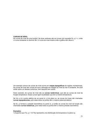 CURVAS DE NÍVEL
As curvas de nível de uma função f de duas variáveis são as curvas com equação f(x, y) = c, onde
c é uma constante no domínio de f. A curva de nível mostra onde o gráfico tem altura c.
Um exemplo comum de curvas de nível ocorre em mapas topográficos de regiões montanhosas.
As curvas de nível são curvas em que a elevação em relação ao nível do mar é constante. Se você
andar sobre um desses contornos, nem descerá nem subirá.
Outro exemplo, de curvas de nível são as curvas isotérmicas, que são as curvas de nível da
função temperatura. Essas curvas ligam localidades que tem a mesma temperatura.
Se V(x, y) é o ponto elétrico de um ponto (x, y) do plano xy, as curvas de níveis são chamadas
curvas equipotenciais, pois nelas todos os pontos têm o mesmo potencial elétrico.
Se f(x, y) fornece a pressão barométrica no ponto (x, y) então as curvas de nível da função são
chamadas curvas isobáricas, pois nelas todos os pontos têm a mesma pressão barométrica.
Exemplos:
1) Suponha que T(x, y) = 4x2
+9y represente uma distribuição de temperatura no plano xy.
21
 