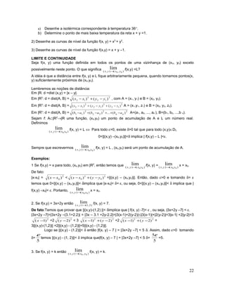 a) Desenhe a isotérmica correspondente à temperatura 36°.
b) Determine o ponto de mais baixa temperatura da reta x + y =1.
2) Desenhe as curvas de nível da função f(x, y) = x2
+ y2
.
3) Desenhe as curvas de nível da função f(x,y) = x + y –1.
LIMITE E CONTINUIDADE
Seja f(x, y) uma função definida em todos os pontos de uma vizinhança de (x0, y0) exceto
possivelmente neste ponto. O que significa ),(),( 00
lim
yxyx →
f(x,y) =L?
A idéia é que a distância entre f(x, y) e L fique arbitrariamente pequena, quando tomamos pontos(x,
y) suficientemente próximos de (x0,y0).
Lembremos as noções de distância:
Em |R: d =dist (x,y) = |x – y|.
Em |R2
: d = dist(A, B) = 2
12
2
12 )()( yyxx −+− , com A = (x1, y1) e B = (x2, y2).
Em |R3
: d = dist(A, B) = 2
12
2
12
2
12 )()()( zzyyxx −+−+− A = (x1,y1, z1) e B = (x2, y2, z2).
Em |Rn
: d = dist(A, B) = 22
22
2
11 )(...)()( nn ababab −++−+− A=(a1, a2, ..., an ), B=(b1, b2, ...,b n).
Sejam f: A⊂|R2
→|R uma função, (x0,y0) um ponto de acumulação de A e L um número real.
Definimos
)(),( 00
lim
yxyx →
f(x, y) = L ⇔ Para todo ε>0, existe δ>0 tal que para todo (x,y)∈Df,
0<||(x,y) –(x0,y0)||<δ implica | f(x,y) – L |<ε.
Sempre que escrevermos )(),( 00
lim
yxyx →
f(x, y) = L , (x0,y0) será um ponto de acumulação de A.
Exemplos:
1 Se f(x,y) = x para todo, (x0,y0) em |R2
, então temos que )(),( 00
lim
yxyx →
f(x, y) = )(),( 00
lim
yxyx →
x = x0.
De fato:
|x-x0| = 2
0 )( xx − < 2
0
2
0 )()( yyxx −+− =||(x,y) – (x0,y0)||. Então, dado ε>0 e tomando δ= ε
temos que 0<||(x,y) – (x0,y0)||< δimplica que |x-x0|< δ= ε, ou seja, 0<||(x,y) – (x0,y0)||< δ implica que |
f(x,y) –x0|< ε. Portanto, )(),( 00
lim
yxyx →
x = x0.
2. Se f(x,y) = 3x+2y então )2,1(),(
lim
→yx
f(x, y) = 7.
De fato:Temos que provar que ||(x,y)-(1,2) ||< δimplica que | f(x, y) -7|< ε , ou seja, |3x+2y –7| < ε.
|3x+2y –7|=|3x+2y –(3.1+2.2)| = |3x – 3.1 +2y-2.2|=|3(x-1)+2(y-2)|≤|3(x-1)|+|2(y-2)|=3|x-1| +2|y-2|=3
2
)1( −x +2 2
)2( −y < 3 22
)2()1( −+− yx +2 22
)2()1( −+− yx =
3||(x,y)-(1,2)|| +2||(x,y) - (1,2)||=5||(x,y) - (1,2)||.
Logo se ||(x,y) - (1,2)||< δ então |f(x, y) – 7 | = |3x+2y –7| < 5 δ. Assim, dado ε>0 tomando
δ=
5
ε
temos ||(x,y) - (1, 2)||< δ implica que|f(x, y) – 7 | = |3x+2y –7| < 5 δ=
5
5ε
=5.
3. Se f(x, y) = k então ),(),( 00
lim
yxyx →
f(x, y) = k.
22
 