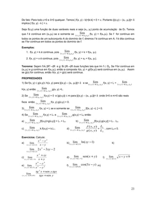 De fato: Para todo ε>0 e δ>0 qualquer. Temos | f(x, y) - k|=|k-k| = 0 < ε. Portanto ||(x,y) – (x0 ,y0)||< δ
implica | f(x, y) - k | < ε.
Seja f(x,y) uma função de duas variáveis reais e seja (x0, y0) ponto de acumulação de Df. Temos
que f é contínua em (x0,y0) se e somente se )(),( 00
lim
yxyx →
f(x, y) = f(x0,y0). Se f for contínua em
todos os pontos de um subconjunto A do domínio de f, diremos f é contínua em A. f é dita contínua
se f for contínua em todos os pontos do domínio de f.
Exemplos:
1. f(x, y) = k é contínua, pois )(),( 00
lim
yxyx →
f(x, y) = k = f(x0, y0).
2. f(x, y) = x é contínua, pois )(),( 00
lim
yxyx →
f(x, y) = x0 = f(x0, y0).
Teorema: Sejam f:A⊂|R2
→|R e g: B⊂|R→|R duas funções tais que Im f ⊂ Dg. Se f for contínua em
(x0,y0) e g contínua em f(x0,y0), então a composta h(x, y) = g(f(x,y)) será contínua em (x0,y0). Assim
se g(x) for contínua, então h(x, y) = g(x) será contínua.
PROPRIEDADES
1) Se f(x, y) ≤ g(x,y)≤ h(x, y) para ||(x,y) – (x0 ,y0)||< δ e se ),(),( 00
lim
yxyx →
f(x, y) = L = ),(),( 00
lim
yxyx →
h(x, y) então ),(),( 00
lim
yxyx →
g(x, y) =L.
2) Se ),(),( 00
lim
yxyx →
f(x,y) = 0 e |g(x,y)| ≤ m para ||(x,y) – (x0 ,y0)||< δ onde δ>0 e m>0 são reais
fixos então ),(),( 00
lim
yxyx →
f(x, y).g(x,y) = 0.
3) ),(),( 00
lim
yxyx →
f(x, y) = L se e somente se ),(),( 00
lim
yxyx →
[f(x, y) –L ] = 0.
4) Se ),(),( 00
lim
yxyx →
f(x,y) = L1 e ),(),( 00
lim
yxyx →
g(x,y) = L2 então
a) ),(),( 00
lim
yxyx →
[f(x,y)+g(x,y)] = L1 + L2. b) ),(),( 00
lim
yxyx →
[f(x,y).g(x,y)] = L1 . L2.
c) ),(),( 00
lim
yxyx →
k.f(x,y) = k.L1. d) ),(),( 00
lim
yxyx → ),(
),(
yxg
yxf
=
2
1
L
L
, com L2 ≠ 0.
Exercícios: Calcule:
a)
yx
yx
yx −
−
→
22
)2,2(),(
lim b) )1ln(lim
)1,2(),(
−
→
xy
yx
k)
232lim 2
)2,1(),(
−−
→
xyx
yx
c)
yx
xyx
yx +
+
−→
2
)1,1(),(
lim d) )sen(lim
)1,1(),(
yx
yx
+
−→
l) 9lim
)1,1(),(
+−
→
yx
yx
e) 22
44
)3,3(),(
lim
yx
yx
yx −
−
→
f) )3cos(lim
)0,0(),(
yx
yx
−
→
m)
ytgx
tgxyxtg
yx sen
.sen
lim
2
)45,45(),( +
+
→
23
 
