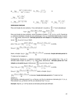 g)
yx
yxx
yx cossen
cos.sensen
lim 2
3
)2/,0(),( +
+
→ π
h)
yx
yx
yx
−
−
→ )1,1(),(
lim n)
yx
yx
yx 42
164
lim
22
)1,2(),( +
−
−→
i) 1633lim
)1,1(),(
+−
→
yx
yx
j)
yx
yx
yx 35
925
lim
22
)1,1(),( +
−
−→
o)
yx
yx
yx −
−
→
22
)1,1(),(
22
lim
DERIVADAS PARCIAIS
Para uma função de uma variável y = f(x) a derivada de f, no ponto a,
dx
dy
= f ’(a) é calculada por
f ’(a) =
x
afxaf
x ∆
−∆+
→∆
)()(
lim
0
=
ax
afxf
ax −
−
→
)()(
lim .
Para uma função de duas variáveis, vamos considerar a função z = f(x, y) e (x0, y0)∈Df. Fixando-se
y0, podemos considerar a função de uma variável g(x) = f(x, y0). A derivada desta função no ponto
x = x0, caso exista, denomina-se derivada parcial de f em relação a x no ponto (x0,y0) e indica-
se por
x
f
∂
∂
(x0,y0) ou fx (x0,y0). Assim
g’(x0) = fx(x0, y0) =
0
0 )()(
lim
0 xx
xgxg
xx −
−
→
=
0
000 ),(),(
lim
0 xx
yxfyxf
xx −
−
→
, ou ainda,
fx(x0,y0) =
x
yxfyxxf
x ∆
−∆+
→∆
),(),(
lim 0000
0
Assim, a função fx(x,y) =
x
yxfyxxf
x ∆
−∆+
→∆
),(),(
lim
0
é chamada função derivada parcial de
1ª ordem de f em relação a x.
Analogamente, fixando-se x0, podemos considerar a função de uma variável h(x) = f(x0, y). A
derivada desta função no ponto y = y0, caso exista, denomina-se derivada parcial de f em
relação a y no ponto (x0,y0) e indica-se por
y
f
∂
∂
(x0,y0) ou fy (x0,y0). Assim
h’(y0) = fy(x0, y0) =
0
0 )()(
lim
0 yy
yhyh
yy −
−
→
=
0
000 ),(),(
lim
0 yy
yxfyxf
yy −
−
→
, ou ainda,
fy(x0,y0) =
y
yxfyyxf
y ∆
−∆+
→∆
),(),(
lim 0000
0
.Assim, a função fy(x,y) =
y
yxfyyxf
y ∆
−∆+
→∆
),(),(
lim
0
é chamada função derivada parcial de 1ª ordem de f em
relação a y.
Para calcular a derivada parcial fx (x0, y0) fixa-se y em f(x,y) e calcula-se a derivada g’(x) = fx (x, y).
Para calcular fy (x0, y0) fixa-se x em f(x, y) e calcula-se h’(y) = fy (x, y).
Exemplo: Seja f(x, y) = 2x²-5y calcule as derivadas parciais pela definição:
24
 
