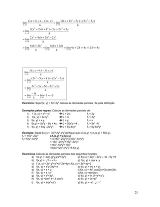 xxhx
h
hxh
h
hxh
h
xhxhx
h
yxyhxhx
h
yxyhx
h
yxfyhxf
hhh
h
h
hh
40.2424lim
)24(
lim
24
lim
2242
lim
525)2(2
lim
)52()5)(2(
lim
),(),(
lim
00
2
0
222
0
222
0
22
00
=+=+=
+
=
+
=
−++
=
+−−++
=
−−−+
=
−+
→→→
→
→
→→
55lim
5
lim
52552
lim
)52())(52(
lim
),(),(
lim
00
22
0
22
0
0
−=−=
−
=
+−−−
=
−−+−
=
−+
→→
→
→
→
kk
k
k
k
k
k
k
yxkyx
k
yxkyx
k
yxfkyxf
Exercício: Seja f(x, y) = 5x2
-3y2
calcule as derivadas parciais de pela definição.
Exemplos pelas regras: Calcule as derivadas parciais de:
1) f (x, y) = x2
+ y2
.  fx = 2x; fy = 2y
2) f(x, y) = 3x+y3
.  fx = 3; fy = 3y²
3) f(x, y) = x.y.  fx = y; fy = x
4) f(x,y) = 5x4
y – 6y + 4x.  fx = 20x3
y +4 ; fy = 5x4
–6
5) f(x, y) = 6xy –2x2
y3
.  fx = 6y-4xy³ fy = 6y-6x²y²
Exemplo: Dada f(x,y) = 3x5
+2y5
-x²y³
verifique que x.fx(x,y) +y.fy(x,y) = 5f(x,y).
fx = 15x4
-2xy3
x.fx(x,y) +y.fy(x,y)
fy =10y4
-3x²y² = x(15x4
-2xy3
)+y(10y4
-3x²y²)
= 15x5
-2x²y3
+10y5
-3x²y³
=15x5
-5x²y3
+10y5
=5(3x5
+2y5
-x²y3
) =5.f(x,y)
Exercícios Calcule as derivadas parciais das seguintes funções:
a) f(x,y) = -sen (x2
y-2x8
+3y6
) p) f(x,y) = 2xy4
- 3x3
y – 4x - 5y +9
b) f(x,y) = yx 32 + q) f (x, y) = cos x. y
c) f (x, y) = 2x3
y4
+x2
+y2
-2x+4yr) f(x, y) = 3x2
+xy+2
d) f(x, y) = x3
y-3xy2
+x s) f(x, y) = ln( x + y)
e) f(x, y) = x + y t) f(x, y) = 4x2
.cos(2y)+3y.sen(3x)
f) f(x, y) = x / y2
u)f(x, y) =sen(xy)
g) f(x, y) = x2
+3y2
, v) f(x, y) = ln (1+x2
+y2
),
h) f(x, y) =sen2
x+ 3 cos2
x x) f(x, y) = (x+y)2
i) f(x, y) = ln(x2
+y2
) y) f(x, y) = -x2
.
2
y
e−
25
 