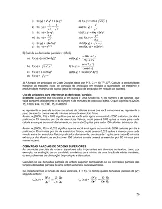 j) f(x,y) = x4
.y6
+ 4 (x-y)3
z) f(x, y) = cos ( 3 2xy )
k) f(x, y) =
yx
11
+ aa) f(x, y) = y
e
x
l) f(x, y) = 3x+y3
. bb)f(x, y) = 6xy –2x2
y3
m) f(x, y) =
³
4
y
x
cc) f(x, y) =
x
y
5
²
n) f(x,y) = (4x-5y)3
dd) f(x,y) = yx +
o) f(x, y) = e4x+5y
ee) f(x, y) = ln(5x²y³)
2) Calcule as derivadas parciais: (+difícil)
a) f(x,y) =(cos(3x+8y))5
e) f(x,y) =
xy
yx
29
610
+
+−
b) f(x,y) = 4 24
9 yx f) f(x,y) =
)6cos(
)2( 3
x
ysen
c) f(x,y) = (-3x+5y)9
g) f(x,y) = ln(sen(x²-4y³))
d) f(x,y) = 5 6 2
xy
e
3) A função de produção de Cobb-Douglas dada por P(T, C) = 10.T0,4
.C0,6
. Calcule a produtividade
marginal do trabalho (taxa de variação da produção em relação à quantidade de trabalho) e
produtividade marginal do capital (taxa de variação da produção em relação ao capital).
Uso de unidades para interpretar as derivadas parciais
Exemplo: Suponha que seu peso w em quilos é uma função f(c, n) do número c de calorias que
você consome diariamente e do número n de minutos de exercício diário. O que significa wc(2000,
15) = 0,02 e wn = (2000, 15) = -0,025?
wc representa o peso de acordo com a taxa de calorias extras que você consome e wn representa o
peso de acordo com a taxa de minutos extras de exercício físico.
Assim, wc(2000, 15) = 0,02 significa que se você está agora consumindo 2000 calorias por dia e
praticando 15 minutos por dia de exercícios físicos, você pesará 0,02 quilos a mais para cada
caloria extra que consumir diariamente, ou cerca de 2 quilos para cada 100 calorias extras por dia.
Assim, wn(2000, 15) = -0,025 significa que se você está agora consumindo 2000 calorias por dia e
praticando 15 minutos por dia de exercícios físicos, você pesará 0,025 quilos a menos para cada
minuto extra de exercícios físicos praticados diariamente, ou cerca de 1 quilo para cada 40 minutos
extras por dia. Assim, se você comer 100 calorias a mais deverá se exercitar por 80 minutos para
manter o peso.
DERIVADAS PARCIAIS DE ORDENS SUPERIORES
As derivadas parciais de ordens superiores são importantes em diversos contextos, como por
exemplo, na avaliação de um candidato a máximo ou a mínimo de uma função de várias variáveis,
ou em problemas de otimização de produção e de custos.
Calculam-se as derivadas parciais de ordem superior computando-se as derivadas parciais das
funções derivadas parciais de uma ordem a menos, sucessivamente.
Se considerarmos a função de duas variáveis, z = f(x, y), temos quatro derivadas parciais de (2ª)
segunda ordem:
fxx(x, y) =
x
z
xx
z
∂
∂
∂
∂
=
∂
∂
2
2
fyy (x,y) =
y
z
yy
z
∂
∂
∂
∂
=
∂
∂
2
2
26
 