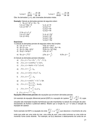 fxy (x,y) =
x
z
yxy
z
∂
∂
∂
∂
=
∂∂
∂2
fyx (x,y) =
y
z
xyx
z
∂
∂
∂
∂
=
∂∂
∂2
Obs: As derivadas fxy e fyx são chamadas derivadas mistas.
Exemplo: Calcule as derivadas parciais de segunda ordem:
1. f(x, y) = 3x2
y + 5x – 7y.
fx (x, y) = 6xy + 5 fxx (x, y) = 6
fy (x, y) =3x2
–7 fyy (x,y) = 0
fxy (x,y) = 6x
fyx (x,y) = 6x
2. f(x, y) = x2
. y2
fx (x, y) = 2xy2
fxx (x, y) = 2y2
fy (x, y) =2x2
y fyy (x,y) = 2x2
fxy (x,y) = 4xy
fyx (x,y) = 4xy
Exercícios:
1) Calcule as derivadas parciais de segunda ordem das funções:
a) f (x, y) = x2
+ y2
. f) f(x, y) = 3x+y3
.
b) f(x, y) = x.y. g) f(x,y) = 5x4
y – 6y + 4x.
c) f(x, y) = 6xy –2x2
y3
. h) f(x, y) = 2x2
+3xy
d) f(x,y) = 3x-5y+1 i) f(x, y) = ex+y
e) f(x, y) = xy3 j) f(x, y) = 2
y
x
k) f(x, y) =
y
x
2) Calcule as derivadas parciais indicadas:
a) 9787),( 32
−−+= xyxyyxf ; fyy
b) )9(),( 2
xysenyxf = ; fx e fy.
c) );34ln(),( 2
yxyxf += fx e fy
d) 6
),(
y
x
yxf = ; fxyy
e) 5
)612(),( yxyxf += ; fyy
f) 2
3
),(
y
e
yxf
x
= ; fxyx
g) )35cos(),( 22
yxyxf += ; fyx
h)
yx
yx
yxf
35
79
),(
+
+
= ; fx e fy
i)
yx
yxf
54
),( += ; fxx e fyy
j) yx
eyxf 94
),( +
= ; fxxy
Equações diferenciais parciais são equações que envolvem derivadas parciais.
Um exemplo de equação diferencial parcial (EDP) é a equação de Laplace 2
2
2
2
y
f
x
f
∂
∂
+
∂
∂
=0, cujas
soluções são chamadas funções harmônicas que são importantes no estudo de condução de calor,
escoamento de fluídos e potencial elétrico. Mostre que a função f(x, y) = ex
.seny é solução da
equação de Laplace.
Outro exemplo de EDP é a equação da onda 2
2
2
2
2
x
f
a
t
f
∂
∂
=
∂
∂
que descreve o movimento de uma
onda que pode ser uma onda do mar, uma onda de som, uma onda luminosa ou uma onda se
movendo numa corda vibrante. Por exemplo, se f(x,t) descreve o deslocamento da corda de um
27
 