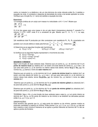 violino no instante t e a distância x de um dos términos da corda vibrante então f(x, t) satisfaz a
equação da onda. A constante a depende da densidade da corda e da tensão aplicada na corda.
Verifique que a função f(x, t) = sen(x-at) satisfaz a equação da onda.
Exercícios
1) A energia cinética de um corpo com massa m e velocidade v é K = ½ mv2
. Mostre que
2
2
.
v
K
m
K
∂
∂
∂
∂
= K.
2) A lei dos gases para uma massa m de um gás ideal à temperatura absoluta T, pressão P e
volume V é PV =mRT onde R é a constante do gás. Mostre que Pv .VT. TP = -1, ou seja,
P
T
T
V
V
P
∂
∂
∂
∂
∂
∂
=-1.
3)A resistência total R produzida por três condutores com resistência R1, R2, R3 conectados em
paralelo num circuito elétrico é dada pela fórmula
321
1111
RRRR
++= . Determine
1R
R
∂
∂
.
4) Determine se as seguintes funções são harmônicas.
a) F(x,y) = x²-y² b) F(x,y) = x³+3xy² c)F(x,y) = ln(x²+y²)1/2
5) Verifique se as seguintes fnções representam o movimento da onda.
a) F(x,y) = ln(x+ay)
b) F(x,y) = (x+ay)6
+(x-ay)6
c) F(x,y) = y/(a²y²-x²)
MÁXIMOS E MÍNIMOS
Seja f uma função de duas variáveis reais. Dizemos que um ponto (x0, y0) do domínio da f é um
ponto de máximo local (ou relativo) de f, se existir uma bola aberta de centro (x0, y0) e raio r, tal
que para todo ponto (x, y) do domínio no interior dessa bola aberta, temos f(x,y) ≤ f(x0, y0). Ao
número f(x0, y0) damos o nome de valor máximo de f.
Dizemos que um ponto (x0, y0) do domínio da f é um ponto de mínimo local (ou relativo) de f, se
existir uma bola aberta de centro (x0, y0) e raio r, tal que para todo ponto (x, y) do domínio no
interior dessa bola aberta, temos f(x,y)≥f(x0, y0). Ao número f(x0, y0) damos o nome de valor
mínimo de f.
Dizemos que um ponto (x0, y0) do domínio da f é um ponto de máximo global (ou absoluto) de f,
se para todo ponto (x, y) do domínio f(x,y)≤ f(x0, y0).
Dizemos que um ponto (x0, y0) do domínio da f é um ponto de mínimo global (ou absoluto) de f,
se para todo ponto (x, y) do domínio f(x,y) ≥ f(x0, y0).
TEOREMA: Seja z =f(x, y) uma função de duas variáveis reais e seja (x0, y0) um ponto interior ao
domínio de f. Se (x0, y0) for ponto de máximo ou de mínimo e se existirem as derivadas parciais
então fx (x0, y0) = fy (x0, y0) = 0.
OBSERVAÇÕES:
Esse teorema não garante que (x0, y0) seja ponto de máximo ou de mínimo, apenas mostra os
possíveis candidatos a máximo ou mínimo. Pode ocorrer fx (x0, y0) = fy (x0, y0) = 0 e (x0, y0) não ser
nem máximo e nem mínimo.O teorema só se aplica a pontos interiores ao domínio de f e não se
aplica a pontos de fronteira.
28
 