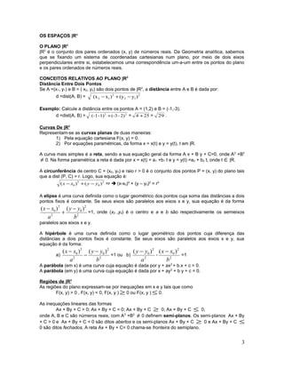 OS ESPAÇOS |Rn
O PLANO |R2
|R2
é o conjunto dos pares ordenados (x, y) de números reais. Da Geometria analítica, sabemos
que se fixando um sistema de coordenadas cartesianas num plano, por meio de dois eixos
perpendiculares entre si, estabelecemos uma correspondência um-a-um entre os pontos do plano
e os pares ordenados de números reais.
CONCEITOS RELATIVOS AO PLANO |R2
Distância Entre Dois Pontos
Se A =(x1, y1) e B = ( x2, y2) são dois pontos de |R2
, a distância entre A e B é dada por:
d =dist(A, B) = 2
12
2
12 )y(y)x(x −+−
Exemplo: Calcule a distância entre os pontos A = (1,2) e B = (-1,-3).
d =dist(A, B) = 22
2)-(-31)-(-1 + = 254 + = 29 .
Curvas De |R2
Representam-se as curvas planas de duas maneiras:
1) Pela equação cartesiana F(x, y) = 0.
2) Por equações paramétricas, da forma x = x(t) e y = y(t), t em |R.
A curva mais simples é a reta, sendo a sua equação geral da forma A x + B y + C=0, onde A2
+B2
≠ 0. Na forma paramétrica a reta é dada por x = x(t) = a1 +b1 t e y = y(t) =a2 + b2 t, onde t ∈|R.
A circunferência de centro C = (x0, y0) e raio r > 0 é o conjunto dos pontos P = (x, y) do plano tais
que a dist (P, C) = r. Logo, sua equação é:
2
0
2
0 )()( yyxx −+− =r  (x-x0)2
+ (y – y0)2
= r2
A elipse é uma curva definida como o lugar geométrico dos pontos cuja soma das distâncias a dois
pontos fixos é constante. Se seus eixos são paralelos aos eixos x e y, sua equação é da forma
2
2
0
2
2
0 )()(
b
yy
a
xx −
+
−
=1, onde (x0 ,y0) é o centro e a e b são respectivamente os semieixos
paralelos aos eixos x e y.
A hipérbole é uma curva definida como o lugar geométrico dos pontos cuja diferença das
distâncias a dois pontos fixos é constante. Se seus eixos são paralelos aos eixos x e y, sua
equação é da forma:
a)
2
2
0
2
2
0 )()(
b
yy
a
xx −
−
−
=1 ou b)
2
2
0 )(
a
yy −
-
2
2
0 )(
b
xx −
=1
A parábola (em x) é uma curva cuja equação é dada por y + ax2
+ b.x + c = 0.
A parábola (em y) é uma curva cuja equação é dada por x + ay2
+ b y + c = 0.
Regiões de |R2
As regiões do plano expressam-se por inequações em x e y tais que como
F(x, y) > 0 , F(x, y) < 0, F(x, y ) ≥ 0 ou F(x, y ) ≤ 0.
As inequações lineares das formas
Ax + By + C > 0; Ax + By + C < 0; Ax + By + C ≥ 0; Ax + By + C ≤ 0,
onde A, B e C são números reais, com A2
+B2
≠ 0 definem semi-planos. Os semi-planos Ax + By
+ C > 0 e Ax + By + C < 0 são ditos abertos e os semi-planos Ax + By + C ≥ 0 e Ax + By + C ≤
0 são ditos fechados. A reta Ax + By + C= 0 chama-se fronteira do semiplano.
3
 