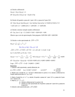 a) Calcule a diferencial.
fx(x,y) = 2xy e fy(x,y) = x².
df= fx(x,y).∆x e fy(x,y). ∆y = 2xy∆x+x²∆y
b) Calcule ∆f quando x passa de 1 para 1,02 e y passa de 2 para 2,01.
∆f = f(xo+∆x,yo+∆y)-f(xo,yo) = (xo+∆x)²(yo+∆y)-xo²yo= (1+0,02)².(2+0,01)-1².2=
=1,02².2,01-1.2 = 1,0404.2,01-2 = 2,091204 – 2 = 0,091204.
c) Calcule a mesma variação usando a diferencial.
df = 2xy. ∆x+x². ∆y = 2.1.2.0,02+1².0,01 = 0,08+0,01 = 0,09
Observe que o erro de aproximação é bem pequeno: 0,091204- 0,09 = 0,001204
2) Calcule o valor aproximado de 3
9,701,1 + .
f(x,y) = 3
1
2
1
3 yxyx +=+
f(x0+∆x, y0+∆y) = f(x0, y0) + df.
3
9,701,1 + = 3
1,0801,01 −++ = 3
81 + +df = 1+2+df = 3+df
(x0=1 e ∆x=0,01; y0=8 e ∆y = -0,1)
fx(x,y) = ½ x- ½
=
x2
1
=
12
1
=
2
1
=0,5 e fy(x,y) = 1/3 y- 2/3
= 3 2
3
1
y
= 3 2
83
1
=
12
1
=0,083
df = fx(x,y).∆x + fy(x,y).∆y = 0,5.0,01+0,083.(-0,1) =0,005 -0,0083=-0,0033
Logo, 3
9,701,1 + = 3+df = 3-0,0033 = 2,9967.
Exercícios
1. Calcule o valor aproximado, usando diferencial,.de
a) 3
02,896,3 + b) 22
)02,5()98,2( +− c) (1,01)2,03
d)
4 03,16
05,25
2. Mostre que a função f(x, y) = 3x2
+4y2
é diferenciável no ponto (1,1) e calcule a diferencial da
função nesse ponto para ∆x = ∆y = 0,01.
3. Dada a função f(x, y) = x 2
+ y, calcule ∆f quando x passa de 1 para 1,01 e y passa de 2 para
2,01. Calcule a df.
4. Seja f(x, y) = 3 yx + .
a) Calcule a diferencial de f no ponto (1,8).
b) Calcule um valor aproximado de ∆f quando x passa de 1 para 0,9 e y passa de
8 para 8,01.
5. Calcule o valor aproximado para 3
1021.27
31
 