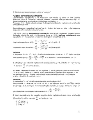 6. Calcule o valor aproximado para 22
)02,4()01,3( +
FUNÇÕES DEFINIDAS IMPLICITAMENTE
Consideremos a equação x+y –3 = 0. Resolvendo-a em relação à y, temos y = -x+3. Obtemos
então uma função de x, f(x) = -x+3, derivável para todo x. Dizemos então que a equação x+y-3 = 0
define implicitamente uma função y = f(x) derivável em relação à x.
A equação x2
+y2
= 0 só é satisfeita pelo par (0, 0) e portanto não define implicitamente uma função
y = f(x) derivável em x.
Se considerarmos a equação x3
y+xy3
+x2
y2
+xy –4 = 0, não é fácil isolar y e obter y = f(x) e saber se
a equação define implicitamente uma função.
Uma função y = g(x) é definida implicitamente pela equação f(x, y)=0 se para todo x no domínio
da função g temos f(x, g(x)) = 0. Da mesma forma, x = h(y) é definida implicitamente pela
equação f(x, y) = 0 se para todo y no domínio da função h, temos f(h(y), y) =0.
No primeiro caso, temos g’(x) =
),(
),(
yxf
yxf
dx
dy
y
x−
= , se fy (x, g(x)) ≠ 0.
No segundo caso, temos h’(y) =
),(
),(
yxf
yxf
dy
dx
x
y−
= , se fx (h(y), y) ≠ 0.
Exemplos
1. A equação f(x, y) = 2x2
+ y –1 = 0 define implicitamente a função y = 1- 2x2
. Assim usando a
fórmula temos que y’ =
dx
dy
=
y
x
f
f−
=
1
4x−
= -4x. Fazendo o cálculo direto temos y’ = - 4x.
2. A função y = g(x) é definida implicitamente pela equação f(x, y) = 0 , onde f(x, y) = +xy3
+x2
y2
+x y
– 4. Expresse
dx
dy
em termos de x e y.
TEOREMA DAS FUNÇÕES IMPLÍCITAS: Sejam f(x, y) e fy (x, y) funções contínuas num domínio
D e (x0, y0) em D. Se f(x0, y0) = 0 e fy (x0, y0) ≠ 0 então existe um intervalo I, com centro em x0, em
que a equação f(x0, y0) = 0 define implicitamente uma única função derivável y = g(x) tal que
y0=g(x0) e f(x, g(x)) = 0, para todo x em I.
Exemplos:
1. A equação y3
+x y+x3
= 4 define implicitamente uma função y = g(x)?
Temos que f(x, y) = y3
+x y+x3
– 4 e fy (x, y)= 3y2
+x são contínuas em |R2
, e f(0, 3
4 ) = 0 e fy(0,
3
4 ) = 3( 3
4 )2
≠0, assim pelo Teorema das funções implícitas, a equação define uma função y =
g(x) diferenciável num intervalo aberto de centro 0. E dx
dy
= xy
xy
+
+
− 2
2
3
3
.
2. Mostre que cada uma das equações seguintes define implicitamente pelo menos uma função
diferenciável y = g(x) e expresse
dx
dy
em função de x e y.
a) x2
y+sen y = x
b) y4
+x2
y2
+x4
= 3
c) x2
+ y2
=1
32
 