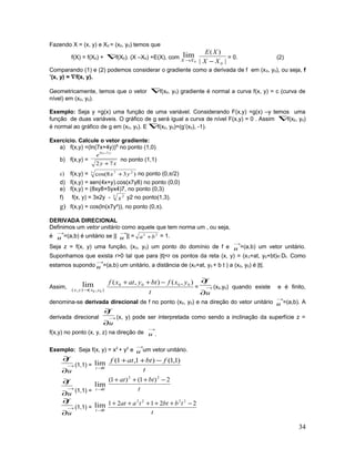 Fazendo X = (x, y) e X0 = (x0, y0) temos que
f(X) = f(X0) + ∇f(X0). (X –X0) +E(X), com
0
lim
XX → ||
)(
0XX
XE
−
= 0. (2)
Comparando (1) e (2) podemos considerar o gradiente como a derivada de f em (x0, y0), ou seja, f
’(x, y) = ∇f(x, y).
Geometricamente, temos que o vetor ∇f(x0, y0) gradiente é normal a curva f(x, y) = c (curva de
nível) em (x0, y0).
Exemplo: Seja y =g(x) uma função de uma variável. Considerando F(x,y) =g(x) –y temos uma
função de duas variáveis. O gráfico de g será igual a curva de nível F(x,y) = 0 . Assim ∇f(x0, y0)
é normal ao gráfico de g em (x0, y0). E ∇f(x0, y0)=(g’(x0), -1).
Exercício. Calcule o vetor gradiente:
a) f(x,y) =(ln(7x+4y))8,
no ponto (1,0)
b) f(x,y) =
xy
e yx
72
79
+
−
no ponto (1,1)
c) f(x,y) = 7 27
)38cos( yx + no ponto (0,π/2)
d) f(x,y) = sen(4x+y).cos(x7y8) no ponto (0,0)
e) f(x,y) = (8xy8+5yx4)7, no ponto (0,3)
f) f(x, y) = 3x2y - 3 2
x y2 no ponto(1,3).
g) f(x,y) = cos(ln(x7y³)), no ponto (0,π).
DERIVADA DIRECIONAL
Definimos um vetor unitário como aquele que tem norma um , ou seja,
é
→
u =(a,b) é unitário se ||
→
u || = 22
ba + = 1.
Seja z = f(x, y) uma função, (x0, y0) um ponto do domínio de f e
→
u =(a,b) um vetor unitário.
Suponhamos que exista r>0 tal que para |t|<r os pontos da reta (x, y) = (x0+at, y0+bt)∈Df. Como
estamos supondo
→
u =(a,b) um unitário, a distância de (x0+at, y0 + b t ) a (x0, y0) é |t|.
Assim, ),(),( 00
lim
yxyx →
t
yxfbtyatxf ),(),( 0000 −++
= →
∂
∂
u
f
(x0,y0) quando existe e é finito,
denomina-se derivada direcional de f no ponto (x0, y0) e na direção do vetor unitário
→
u =(a,b). A
derivada direcional →
∂
∂
u
f
(x, y) pode ser interpretada como sendo a inclinação da superfície z =
f(x,y) no ponto (x, y, z) na direção de
→
u .
Exemplo: Seja f(x, y) = x2
+ y2
e
→
u um vetor unitário.
→
∂
∂
u
f
(1,1) = 0
lim
→t
t
fbtatf )1,1()1,1( −++
→
∂
∂
u
f
(1,1) = 0
lim
→t t
btat 2)1()1( 22
−+++
→
∂
∂
u
f
(1,1) = 0
lim
→t
t
tbbttaat 22121 2222
−+++++
34
 