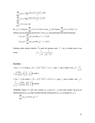 →
∂
∂
u
f
(1,1) = 0
lim
→t
t
bttbaat 2)(2 222
+++
→
∂
∂
u
f
(1,1) = 0
lim
→t
t
tbabat ))(22( 22
+++
→
∂
∂
u
f
(1,1) = 2a + 2b.
Se
→
u = (1, 0) temos →
∂
∂
u
f
(1,1) = 2.1+2.0 = 2 e se
→
u = (0,1) temos →
∂
∂
u
f
(1,1) = 2.0+2.1 = 2.
Observe que as derivadas parciais de f , em (x0, y0), são particulares derivadas direcionais:
fx (x0, y0) = →
∂
∂
u
f
(x0, y0) onde
→
u =
→
i = (1,0).
fy (x0, y0) = →
∂
∂
u
f
(x0, y0) onde
→
u =
→
j = (0,1).
Podemos obter vetores unitários
→
u a partir de qualquer vetor
→
v = (a0, b0) basta tomar o seu
versor:
→
u = →
→
|||| v
v
=
2
0
2
0 ba
v
+
→
.
Exemplos:
1. Se
→
v = (-1,1) então ||
→
v || = 22
)1()1( +− = 2 ≠ 1. Logo
→
v não é unitário, mas
→
u = →
→
|||| v
v
=
||)1,1(||
)1,1(
−
−
= 




 −
2
1
,
2
1
é unitário.
2. Se
→
v = (3,4) então ||
→
v || = 22
)4()3( + = 25 =5 ≠ 1. Logo
→
v não é unitário, mas
→
u =
→
→
|||| v
v
=
||)4,3(||
)4,3(
= 





5
4
,
5
3
é unitário.
TEOREMA: Sejam f: A ⊂|R2
→|R, A aberto, (x0, y0) em A e
→
u =(a,b) vetor unitário. Se f(x,y) for
diferenciável em (x0, y0) então f admitirá derivada direcional em (x0, y0), na direção de
→
u e
→
∂
∂
u
f
(x0, y0) =∇f (x0, y0).
→
u
.
35
 