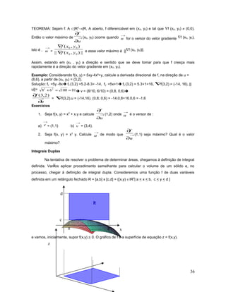 TEOREMA: Sejam f: A ⊂|R2
→|R, A aberto, f diferenciável em (x0, y0) e tal que ∇f (x0, y0) ≠ (0,0).
Então o valor máximo de →
∂
∂
u
f
(x0, y0) ocorre quando
→
u for o versor do vetor gradiente ∇f (x0, y0),
isto é ,
→
u = ||),(||
),(
00
00
yxf
yxf
∇
∇
e esse valor máximo é ||∇f (x0, y0)||.
Assim, estando em (x0 , y0) a direção e sentido que se deve tomar para que f cresça mais
rapidamente é a direção do vetor gradiente em (x0, y0).
Exemplo: Considerando f(x, y) = 5xy-4x²+y, calcule a derivada direcional de f, na direção de u =
(8,6), a partir de (x0, y0) = (3,2).
Solução: fx =5y -8x fx (3,2) =5.2-8.3= -14, fy =5x+1 fy (3,2) = 5.3+1=16, ∇f(3,2) = (-14, 16), ||
u||= 1010068 22
==+  v = (8/10, 6/10) = (0,8, 0,6)
u
f
∂
∂ )2,3(
= ∇f(3,2).u = (-14,16). (0,8; 0,6) = -14.0,8+16.0,6 = -1,6
Exercícios
1. Seja f(x, y) = x2
+ x.y e calcule →
∂
∂
u
f
(1,2) onde
→
u é o versor de :
a)
→
v = (1,1) b)
→
v = (3,4).
2. Seja f(x, y) = x2
y. Calcule
→
u de modo que →
∂
∂
u
f
(1,1) seja máximo? Qual é o valor
máximo?
Integrais Duplas
Na tentativa de resolver o problema de determinar áreas, chegamos à definição de integral
definida. Vamos aplicar procedimento semelhante para calcular o volume de um sólido e, no
processo, chegar à definição de integral dupla. Consideremos uma função f de duas variáveis
definida em um retângulo fechado R = [a,b] x [c,d] = {(x,y) ∈IR2
| a < x < b, c < y < d }
e vamos, inicialmente, supor f(x,y) > 0. O gráfico de f é a superfície de equação z = f(x,y).
36
y
ba x
d
c
RR
z
 