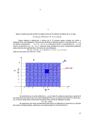 Seja S o sólido que está contido na região acima de R e abaixo do gráfico de S, ou seja,
S = {(x,y,z) ∈IR3
| (x,y) ∈ R, 0 < z < f(x,y)}
Nosso objetivo é determinar o volume de S. O primeiro passo consiste em dividir o
retângulo R em sub-retângulos. Faremos isso dividindo o intervalo [a,b] em m subintervalos [xi-1 , xi],
de mesmo comprimento ∆x = (b – a) / m, e o intervalo [c,d] em n subintervalos [yj-1 , y j], de
mesmo comprimento ∆y = (b – a) / n. traçando retas paralelas aos eixos coordenados passando
pelos extremos dos subintervalos, formamos os sub-retângulos.
Rij = [x i-1,x i] x [y j-1,y j ] = {(x,y) | x i-1 < x < x i , y j-1 < y < y j }
cada um dos quais com área ∆A = ∆x∆y.
Se escolhermos um ponto arbitrário (xij , yij) em cada Rij, podemos aproximar a parte de S
que está acima de cada Rij por uma caixa retangular fina (ou um prisma) com base Rij e altura f(xij ,
yij). O volume desta caixa é dado pela sua altura vezes a área do retângulo da base:
Vij = f(xij , yij)∆A.
Se seguirmos com esse procedimento para todos os retângulos e somarmos os volumes
das caixas correspondentes, obteremos uma aproximação do volume total de S:
37
xi
∆x
x
y
ba x
d
c
RR
x1 x2 xi-1
y1
y2
yj-1
yj
∆y •
•• •
•
•
•••••••••
•
•
•••
•
•
•
•••••
• • • • • • •
• •
• • • • • •
•
• ••
•
• • •• ••
RRijij
(x(xijij , y, yijij))
 