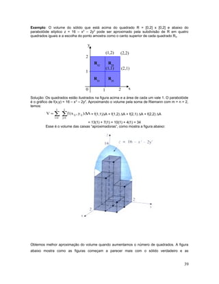 Exemplo: O volume do sólido que está acima do quadrado R = [0,2] x [0,2] e abaixo do
parabolóide elíptico z = 16 – x2
– 2y2
pode ser aproximado pela subdivisão de R em quatro
quadrados iguais e a escolha do ponto amostra como o canto superior de cada quadrado Rij.
Solução: Os quadrados estão ilustrados na figura acima e a área de cada um vale 1. O parabolóide
é o gráfico de f(x,y) = 16 – x2
– 2y2
. Aproximando o volume pela soma de Riemann com m = n = 2,
temos:
∑∑
==
∆≈
2
1j
ijij
2
1i
A)y,x(fV = f(1,1)∆A + f(1,2) ∆A + f(2,1) ∆A + f(2,2) ∆A
= 13(1) + 7(1) + 10(1) + 4(1) = 34
Esse é o volume das caixas “aproximadoras”, como mostra a figura abaixo:
Obtemos melhor aproximação do volume quando aumentamos o número de quadrados. A figura
abaixo mostra como as figuras começam a parecer mais com o sólido verdadeiro e as
39
2
2
1
10 x
y
(1,1)
(2,2)
(2,1)
(1,2)
R11
R22
R21
R12
 