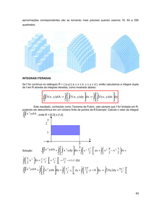 aproximações correspondentes vão se tornando mais precisas quando usamos 16, 64 e 256
quadrados.
INTEGRAIS ITERADAS
Se f for contínua no retângulo R = { (x,y) | a < x < b, c < y < d }, então calculamos a integral dupla
de f em R através de integrais iteradas, como mostrado abaixo:
∫ ∫∫ ∫∫∫ 







=








=
d
c
b
a
b
a
d
cR
dydx)y,x(fdxdy)y,x(fdA)y,x(f
Este resultado, conhecido como Teorema de Fubini, vale sempre que f for limitada em R,
podendo ser descontínua em um número finito de pontos de R.Exemplo: Calcule o valor da integral
∫∫
R
2
ydAx , onde R = [0,3] x [1,2]
Solução: ∫∫
R
2
ydAx = ∫ ∫ 






3
0
2
1
2
dxydyx = ∫ 




3
0
2
1
2
2
dx
2
y
x = ∫ 





−
3
0
22
dx
2
1
x
2
4
x =
∫ 





3
0
2
dxx
2
3
=
3
0
3
3
x
2
3



= 5,13
2
27
2
x
3
0
3
==


OU
∫∫
R
2
ydAx = ∫ ∫ 






2
1
3
0
2
dyydxx = ∫ 




2
1
3
0
3
dyy
3
x
= ∫ 





−
2
1
dy0y
3
27
( )∫=
2
1
dyy9 =
2
1
2
2
y9



40
y
3
2
2
x
1
0
 