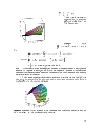 5,13
2
27
2
9
2
36
==−=
O valor obtido é o volume do
sólido acima de R e abaixo do
gráfico da função f(x,y) = x2
y
(Veja figura ao lado)
Exemplo: Calcule
∫∫
R
dA)xysen(y , onde R = [1,2] x
[0,π].
Solução:
[ ]
00sen0sen
2
1
sensen
2
1
yseny2sen
2
1
dy)ycosy2cos(
dyxycosdydx)xysen(ydA)xysen(y
00
0
2
1
0
2
1R
=−+π+π−
=


+−=+−
=−==
ππ
ππ
∫
∫∫∫∫∫
Obs.: 1) Se mudarmos a ordem de integração, invertendo as integrais iteradas, a resolução das
mesmas irá requerer a aplicação de técnicas de integração, tornando o trabalho mais
demorado. Portanto é importante observar o tipo de função que iremos integrar e fazer uma boa
escolha da ordem de integração.
2) O valor obtido nesta integral representa a diferença do volume da parte do sólido que
está acima do retângulo R e do volume da parte do sólido que está abaixo de R. Como o
resultado foi zero, estes volumes são iguais.
Exemplo: Determine o volume do sólido S que é delimitado pelo parabolóide elíptico x2
+ 2y2
+ z =
16, os planos x = 2 e y = 2 e os três planos coordenados.
41
 