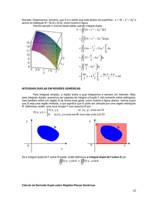 Solução: Observamos, primeiro, que S é o sólido que está abaixo da superfície z = 16 – x2
– 2y2
e
acima do retângulo R = [0,2] x [0,2], como mostra a figura.
Vamos calcular o volume deste sólido usando integral dupla:
( )
( )
48
3
8.42.88
3
y
4y
3
88
dyy4
3
88
dyy4
3
8
32
dyxy2
3
x
x16
dydxy2x16
dAy2x16V
2
0
3
2
0
2
2
0
2
2
0
2
0
2
3
2
0
2
0
22
R
22
=
−
=





−=






−=






−−=






−−=
−−=
−−=
∫
∫
∫
∫∫
∫∫
INTEGRAIS DUPLAS EM REGIÕES GENÉRICAS
Para integrais simples, a região sobre a qual integramos é sempre um intervalo. Mas,
para integrais duplas, queremos ser capazes de integrar a função f, não somente sobre retângulos,
mas também sobre um região D de forma mais geral, como mostra a figura abaixo. Vamos supor
que D seja uma região limitada, o que significa que D pode ser cercada por uma região retangular
R. Definimos, então, uma nova função F com domínio R por
( )



=
DemestánãomasRemestá)y,x(se,0
Demestáy,xse),y,x(f
)y,x(F
Se a integral dupla de F sobre R existe, então definimos a integral dupla de f sobre D por
∫∫∫∫ =
RD
dA)y,x(FdA)y,x(f
Cálculo da Derivada Dupla sobre Regiões Planas Genéricas
42
R
DD DD
x
x
yy
0 0
 