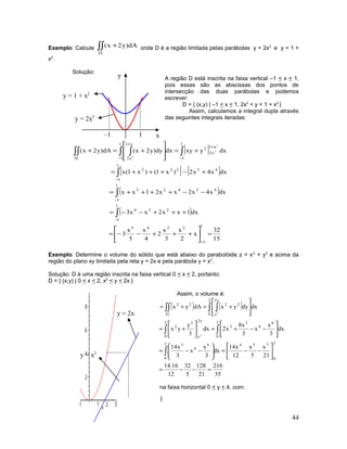 Exemplo: Calcule ∫∫ +
D
dA)y2x( onde D é a região limitada pelas parábolas y = 2x2
e y = 1 +
x2
.
Solução:
A região D está inscrita na faixa vertical –1 < x < 1,
pois essas são as abscissas dos pontos de
intersecção das duas parábolas e podemos
escrever:
D = { (x,y) | –1 < x < 1, 2x2
< y < 1 + x2
}
Assim, calculamos a integral dupla através
das seguintes integrais iteradas:
[ ]
[ ] [ ]
( )
( )
15
32
x
2
x
3
x
2
4
x
5
x
3
dx1xx2xx3
dxx4x2xx21xx
dxx4x2)x1()x1(x
dxyxydxdy)y2x(dA)y2x(
1
1
2345
1
1
234
1
1
43423
1
1
43222
1
1
x1
x2
2
1
1
x1
x2D
2
2
2
=





+++−−=
+++−−=
−−++++=
+−+++=
+=








+=+
−
−
−
−
−
+
−
+
∫
∫
∫
∫∫ ∫∫∫
Exemplo: Determine o volume do sólido que está abaixo do parabolóide z = x2
+ y2
e acima da
região do plano xy limitada pela reta y = 2x e pela parábola y = x2
.
Solução: D é uma região inscrita na faixa vertical 0 < x < 2, portanto:
D = { (x,y) | 0 < x < 2, x2
< y < 2x }
Assim, o volume é:
( ) ( )
35
216
21
128
5
32
12
16.14
21
x
5
x
12
x14
dx
3
x
x
3
x14
dx
3
x
x
3
x8
x2dx
3
y
yx
dxdyyxdAyxV
2
0
7542
0
6
4
3
2
0
6
4
3
3
2
0
x2
x
3
2
2
0
x2
x
22
D
22
2
2
=−−=






−−=







−−=






−−+=





+=








+=+=
∫
∫∫
∫ ∫∫∫
Mas também podemos inscrever a região D na faixa horizontal 0 < y < 4, com:
D = { (x,y) | 0 < y < 4, yx
2
y
≤≤ }
44
x
y
–1 1
y = 2x2
y = 1 + x2
y = 2x
y = x2
 