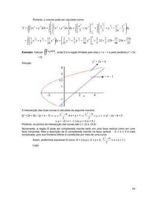 Portanto, o volume pode ser calculado como:
( ) ( )
35
216
256.
96
13
128.
7
2
32.
5
2
y
96
13
y
7
2
y
15
2
dyy
24
13
yy
3
1
dy
2
y
24
y
y
3
y
xy
3
x
dydxyxdAyx(V
4
0
42
7
2
5
4
0
32
5
2
3
4
0
33
2
52
34
0
y
2
y
2
34
0
y
2
y
22
D
22
=−+=





−+=





−+=








−−+=





+=










+=+=
∫
∫∫∫ ∫∫∫
Exemplo: Calcule ∫∫
D
xydA , onde D é a região limitada pela reta y = x – 1 e pela parábola y2
= 2x
+ 6.
Solução:
A intersecção das duas curvas é calculada da seguinte maneira:
[y2
= 2x + 6] ∩ [y = x – 1] ⇒
2
6y
x
2
−
= e x = y + 1 ⇒ 1y
2
6y2
+=
−
⇒ y2
– 2y – 8 = 0
⇒ y = –2 ( x = –1 ) ou y = 4 (x = 5 )
Portanto, os pontos de intersecção das curvas são (-1,-2) e (5,4).
Novamente, a região D pode ser considerada inscrita tanto em uma faixa vertical como em uma
faixa horizontal. Mas a descrição de D considerada inscrita na faixa vertical -3 < x < 5 é mais
complicada, pois sua fronteira inferior é constituída por mais de uma curva.
Assim, preferimos expressar D como: D = { (x,y) | -2 < y < 4,
2
6y2
−
< x < y + 1 }
Logo:
45
y2
= 2x + 6
y = x – 1
 