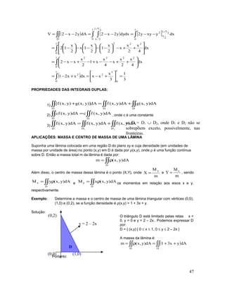 ( ) ( ) [ ]
( ) 3
1
3
x
xxdxxx21
dx
4
x
2
x
x
4
x
x1
2
x
xx2
dx
4
x
2
x
x
2
x
1
2
x
1x
2
x
12
dxyxyy2dxdyy2x2dAy2x2V
1
0
3
2
1
0
2
1
0
2222
1
0
222
1
0
2
x1
2
x
2
1
0
2
x1
2/xD
=





+−=+−=








++−−+−+−−=








++−





−−





−−





−=
−−=−−=−−=
∫
∫
∫
∫∫ ∫∫∫
−
−
PROPRIEDADES DAS INTEGRAIS DUPLAS:
1) ∫∫∫∫∫∫ +=+
DDD
dA)y,x(gdA)y,x(fdA)]y,x(g)y,x(f[
2) ∫∫∫∫ =
DD
dA)y,x(fcdA)y,x(cf , onde c é uma constante
3) ∫∫∫∫∫∫ +=
21 DDD
dA)y,x(fdA)y,x(fdA)y,x(f
,
APLICAÇÕES: MASSA E CENTRO DE MASSA DE UMA LÂMINA
Suponha uma lâmina colocada em uma região D do plano xy e cuja densidade (em unidades de
massa por unidade de área) no ponto (x,y) em D é dada por ρ(x,y), onde ρ é uma função contínua
sobre D. Então a massa total m da lâmina é dada por:
∫∫ρ=
D
dA)y,x(m
Além disso, o centro de massa dessa lâmina é o ponto (X,Y), onde
m
M
X
y
= e
m
M
Y x
= , sendo
∫∫ ρ=
D
x dA)y,x(yM e ∫∫ ρ=
D
y dA)y,x(xM os momentos em relação aos eixos x e y,
respectivamente.
Exemplo: Determine a massa e o centro de massa de uma lâmina triangular com vértices (0,0),
(1,0) e (0,2), se a função densidade é ρ(x,y) = 1 + 3x + y.
Solução:
O triângulo D está limitado pelas retas x =
0, y = 0 e y = 2 – 2x.. Podemos expressar D
por:
D = { (x,y) | 0 ≤ x ≤ 1, 0 ≤ y ≤ 2 – 2x }
A massa da lâmina é:
( )∫∫∫∫ ++=ρ=
DD
dAyx31dA)y,x(m
Portanto:
47
se D = D1 ∪ D2, onde D1 e D2 não se
sobrepõem exceto, possivelmente, nas
fronteiras.
(0,2)
(0,0) (1,0)
y = 2 – 2x
D
 