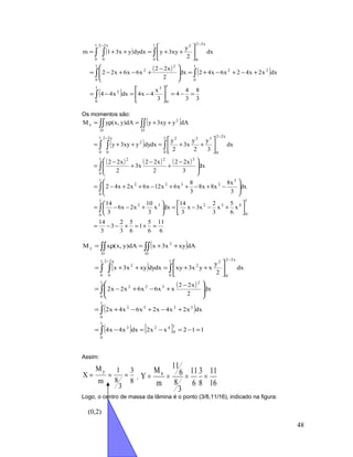 ( )
( ) ( )
( ) 3
8
3
4
4
3
x
4x4dxx44
dxx2x42x6x42dx
2
x22
x6x6x22
dx
2
y
xy3ydxdyyx31m
1
0
31
0
2
1
0
22
1
0
2
2
1
0
x22
0
21
0
x22
0
=−=





−=−=
+−+−+=







 −
+−+−=






++=++=
∫
∫∫
∫∫ ∫
−−
Os momentos são:
( )
( )
( ) ( ) ( )
6
11
6
5
1
6
5
3
2
3
3
14
x
6
5
x
3
2
x3x
3
14
dxx
3
10
x2x6
3
14
dx
3
x8
x8x8
3
8
x6x12x6x2x42
dx
3
x22
2
x22
x3
2
x22
dx
3
y
2
y
x3
2
y
dxdyyxy3y
dAyxy3ydA)y,x(yM
1
0
432
1
0
32
1
0
3
2322
1
0
322
1
0
x22
0
3221
0
x22
0
2
D
2
D
x
=+=+−−=






+−−=





+−−=








−+−++−++−=







 −
+
−
+
−
=






++=++=
++=ρ=
∫
∫
∫
∫∫ ∫
∫∫∫∫
−−
( )
( )
( )
( )
( ) [ ] 112xx2dxx4x4
dxx2x4x2x6x4x2
dx
2
x22
xx6x6x2x2
dx
2
y
xyx3xydxdyxyx3x
dAxyx3xdA)y,x(xM
1
0
42
1
0
3
1
0
3232
1
0
2
322
1
0
x22
0
2
2
1
0
x22
0
2
D
2
D
y
=−=−=−=
+−+−+=







 −
+−+−=






++=++=
++=ρ=
∫
∫
∫
∫∫ ∫
∫∫∫∫
−−
Assim:
8
3
3
8
1
m
M
X
y
=== ,
16
11
8
3
6
11
3
8
6
11
m
M
Y x
====
Logo, o centro de massa da lâmina é o ponto (3/8,11/16), indicado na figura:
48
(0,2)
 