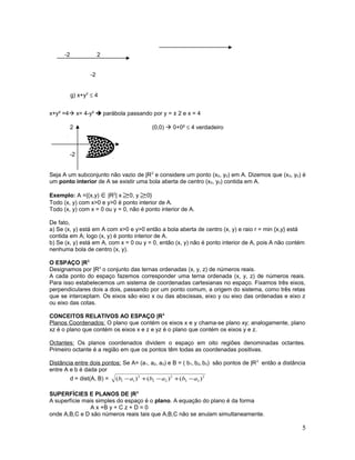-2 2
-2
g) x+y2
≤ 4
x+y² =4 x= 4-y²  parábola passando por y = ± 2 e x = 4
2 (0,0)  0+0² ≤ 4 verdadeiro
4
-2
Seja A um subconjunto não vazio de |R2
e considere um ponto (x0, y0) em A. Dizemos que (x0, y0) é
um ponto interior de A se existir uma bola aberta de centro (x0, y0) contida em A.
Exemplo: A ={(x,y) ∈|R2
| x ≥0, y ≥0}
Todo (x, y) com x>0 e y>0 é ponto interior de A.
Todo (x, y) com x = 0 ou y = 0, não é ponto interior de A.
De fato,
a) Se (x, y) está em A com x>0 e y>0 então a bola aberta de centro (x, y) e raio r = min {x,y} está
contida em A; logo (x, y) é ponto interior de A.
b) Se (x, y) está em A, com x = 0 ou y = 0, então (x, y) não é ponto interior de A, pois A não contém
nenhuma bola de centro (x, y).
O ESPAÇO |R3
Designamos por |R3
o conjunto das ternas ordenadas (x, y, z) de números reais.
A cada ponto do espaço fazemos corresponder uma terna ordenada (x, y, z) de números reais.
Para isso estabelecemos um sistema de coordenadas cartesianas no espaço. Fixamos três eixos,
perpendiculares dois a dois, passando por um ponto comum, a origem do sistema, como três retas
que se interceptam. Os eixos são eixo x ou das abscissas, eixo y ou eixo das ordenadas e eixo z
ou eixo das cotas.
CONCEITOS RELATIVOS AO ESPAÇO |R3
Planos Coordenados: O plano que contém os eixos x e y chama-se plano xy; analogamente, plano
xz é o plano que contém os eixos x e z e yz é o plano que contém os eixos y e z.
Octantes: Os planos coordenados dividem o espaço em oito regiões denominadas octantes.
Primeiro octante é a região em que os pontos têm todas as coordenadas positivas.
Distância entre dois pontos: Se A= (a1, a2, a3) e B = ( b1, b2, b3) são pontos de |R3
então a distância
entre A e b é dada por
d = dist(A, B) = 2
33
2
22
2
11 )()()( ababab −+−+−
SUPERFÍCIES E PLANOS DE |R3
A superfície mais simples do espaço é o plano. A equação do plano é da forma
A x +B y + C z + D = 0
onde A,B,C e D são números reais tais que A,B,C não se anulam simultaneamente.
5
 
