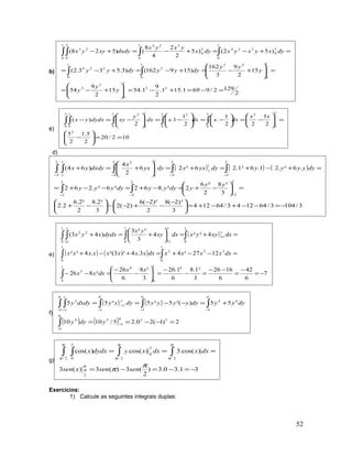 b)
2
1292/9691.151.
2
9
1.5415
2
9
54
15
2
9
3
162
)159162()3.533.2(
)52()5
2
2
4
8
()528(
23
1
0
2
3
1
0
231
0
2
1
0
224
1
0
3
0
224
1
0
3
0
2241
0
3
0
23
=−=+−=





+−=
=





+−=+−=+−=
=+−=+−=+−
∫∫
∫∫∫∫
y
y
y
y
yy
dyyydyyy
dyxyxyxdyx
yxyx
dxdyxyyx
c)
102/20
2
5.1
2
5
2
1
22
1
.
2
1
1.
2
)(
2
5
0
25
0
5
0
21
0
5
0
25
0
1
0
==





−
=





−=





−=





−=





−=− ∫∫∫∫∫
xx
dxxdxxdx
y
xydydxyx
d)
( ) ( ) ( )
3/1043/641243/64124
3
)³2(8
2
)²2(6
)2(2
3
³2.8
2
²2.6
2.2
3
³8
2
²6
2².862²6².262
.6².21.6²1.26²26
2
4
)64(
2
2
2
2
2
2
2
2
2
2
1
2
2
122
2
1
−=−−+−+=




 −
−
−
+−−





−+
=





−+=−+=−−+=
=+−+=+=





+=+
−−−
−−−−
∫∫
∫∫∫∫ ∫
yy
ydyyydyyyy
dyyyyydyyxxdyyx
x
dxdyyx y
yy
e)
( )
( ) ( )
7
6
42
6
1626
3
³1.8
6
1.26
3
³8
6
26
²826
1227²43.4)³3²(.4³²
4³²4
3
³²3
)43(
61
0
61
0
5
1
0
255
1
0
1
0
3
1
0 3
1
0 3
22
−=
−
=
−−
=−
−
=





−
−
=−−
=−−+=+−+
=+=





+=+
∫
∫∫
∫∫∫ ∫
xx
dxxx
dxxxxxdxxxxxxxxx
dxxyyxdxxy
yx
dydxxyx
x
x
x
x
x
x
f)
( ) ( )
( ) ( ) 2)1(20.25/1010
55)³(5³5³55
550
1
5
0
1
4
0
1
44
0
1
0
1
0
1
3
=−−==
+=−−==
−
−
−−−
−
− −
∫
∫∫∫∫ ∫
ydyy
dyyydyyyyydyxydxdyy
y
y
y
y
g)
31.30.3)
2
(3)(3)(3
)cos(.3)cos(.)cos(
2
2/2/
3
0
2/
3
0
−=−=−=
=== ∫∫∫ ∫
π
π
π
π
π
π
π
π
π
π
sensenxsen
dxxdxxydydxx
Exercícios:
1) Calcule as seguintes integrais duplas:
52
 