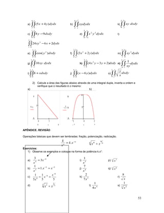a) ∫∫ +
4
2
1
0
)45( dydxyx b) ∫∫
4
2
2
dydxxy
x
x
k) ∫∫
2
0
2 y
y
dxdyxy
c) ∫∫ −
1
0
1
0
98 dxdyy d) ∫∫−
2
0
32
x
x
dydxyx l)
dydxxxy
x
∫∫ +−
3
1 0
3
2624
e) ∫∫
1
0 0
2
)cos(
y
dxdyy f) ∫ ∫ +
2
0
2
2
2
)23(
x
x
dydxyx m) ∫∫
2
1
2
0
3
x
dydxxy
g) ∫∫
1
0
2
10
x
x
dydxxy h) dxdyyyx
y
∫∫ +−
3
1 0
3
)234( n) dydx
xy
x
e
∫∫−
1
1 1
1
i) ∫∫ +
1
0
1
0
8 xdxdy j) ∫∫ −
5
0
1
0
)6( dydxyx o) dxdy
x
y
y
y
∫∫
1
0 2
2) Calcule a área das figuras abaixo através de uma integral dupla, inverta a ordem e
verifique que o resultado é o mesmo:
a) b)
0 5
5
9
0
9 x−
90 x
2 0 2
8
16
16
0
x
4
− 16+
22− x
APÊNDICE. REVISÃO
Operações básicas que devem ser lembradas: fração, potenciação, radiciação.
n
n
xk
x
k −
= . n
m
n m
xx =
Exercícios:
1) Observe os exemplos e coloque na forma de potência k.xn
:
a)
4
4
3
3 −
= x
x
i) 5
1
x
p) 3 7
x
b)
22
2
.1
1 −−
== xx
x
j) 6
7
x
q) 5 6
x
c)
55
1
5
1 8
8
8
−
−
==
x
x
x
k) 3
7
2
x
r)
x
8
d) 3
2
3 2
xx = l) 4
4
1
x
s) 7 4
1
x
53
 