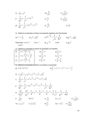 e) 2
1
xx = m) 3
2
9
x
t) 5 4
.2
3
x
f)
2
5
2
55
.7
77 −
== x
xx
n) 3
1
x
u) 3
.5
1
x
g)
4
1
4
1
4
14
.1
11 −−
=== xx
xx
o) 10
9
x
v) 5
x
2) Observe os exemplos e elimine os expoentes negativos e/ou fracionários:
a) 4
4 1
x
x =−
b) 5 65
6
xx = c)
4 3
4
3
4
3 88
.8
xx
x ==
−
d) 55
1
22 xx =
Faça esses: e) 7
5 −
x f) 1
6 −
x g) 2
3−
x h) 4x-7
i) 2
3
5x
j) 7x-4/5
3) Observe os exemplos e resolva as operações com frações:
b)
2
3
2
21
1
2
1
=
+
=+ d) 1
6
7
+ g) 1
6
1
+
c)
5
2
5
53
1
5
3 −
=
−
=− e) 1
4
5
− h) 1
2
1
−
d)
3
7
3
61
2
3
1
=
+
=+ f) 3
7
9
+ i)
4
3
5
2
+
4) Observe os exemplos e elimine os produtos e quocientes:
g) x4
.x5
= x4+5
= x9
a)
x
xxxx
x
x 1
. 15454
5
4
==== −−−
h) 72
7
2
32
2
3
232
.. xxxxxxx ====
+
i) xxxxx
x
x
x
x
=====
−−
2
1
2
32
2
3
2
2
3
2
3
2
.
j)
3 23
2
3
2
3
51
3
5
3
53 5
11
.
xx
xxxx
x
x
x
x
======
−−−
k)
xxx
xxxx
x
x
x
x
4
3
4
31
.
4
3
4
3
4
3
.
4
3
4
3
.4
3
2
1
2
1
2
1
2
52
2
5
2
2
5
2
5
2
=======
−−−
l)
4 9
7
x
x
h) x3
.x7
j)
x
x
l) xx. n) 7 5
.3 x
x
m) 5
.2 xx i) 3
. xx k) 5
7
x
x
m) 65
. xx o)
6
7
2
5
x
x
54
 