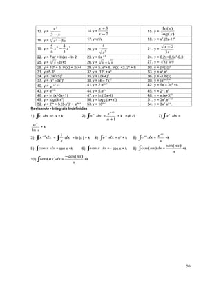 13. y =
x
x
−3
2
14.y =
2
3
−
+
x
x
15. y =
)log(
)ln(
x
x
16. y = 3 2
5xx − 17.y=ex
/x 18. y = x2
.(2x-1)4
19. y =
34
3
4
4
5
xx − 20.y = 5
4
x
21. y =
x
x
3
2−
22. y = 7.ex
+ ln(x) – ln 2 23.y = 6x 0,5
24. y = 0,2x+0,5x2
-0,3
25. y = 5
x -3x+5 26.y = 35
xx + 27. y = 93 +x
28. y = 10x
+ 5. ln(x) + 3x+4 29.y = 5. ex
+ 6. ln(x) +3. 2x
+ 6 30. y = (ln(x))3
31. y =5.3x
32.y = 12x
+ x3
33. y = x2
.ex
34. y = (3x2
+5)5
35.y = (2x-4)3
36. y = -x.ln(x)
37. y = (x3
–3x2
)4
38.y = (4 – 7x)7
39. y = (e5x+3
)4
40. y = 32
+x
e 41.y = 2.e3x-1
42. y = 5x – 3x2
+4
43. y = e5-2x
44.y = 5.e2-x
45. y = 2x
. x2
46. y = ln (x2
-5x+1) 47.y = ln ( 3x-4) 48. y = x.(x+3)3
49. y = log (4-x2
) 50.y = log 2 ( x+x2
) 51. y = 3x5
.e4x+2
52. y = 23x
+ 5.(3-x2
)6
+ e5x+2
53.y = 102x-3
54. y = 3x2
e2-x
.
Revisando - Integrais Indefinidas
1) ∫ dxc =c. x + k 2) ∫ dxxn
=
1
1
+
+
n
xn
+ k , n ≠ -1 7) dxax
∫ =
a
ax
ln
+ k
3) ∫
−
dxx 1
= dx
x∫
1
= ln |x | + k 4) ∫ dxex
= ex
+ k 8) ∫ dxenx
=
n
enx
+k
5) ∫ dxxcos = sen x +k 6) ∫ dxxsen = - cos x + k 9) ∫ dxnx)cos( =
n
nx)sen(
+k
10) ∫ dxnx)sen( =
n
nx)cos(−
+k
56
 