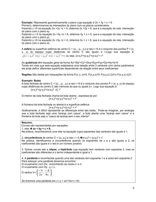 Exemplo: Represente geometricamente o plano cuja equação é 2x + 3y + z = 6.
Primeiro, determinamos as interseções do plano com os planos coordenados.
Fazendo z =0 na equação 2x +3y +z = 6, obtemos 2x +3y = 6, que é a equação da reta, interseção
do plano com o plano xy.
Fazendo x = 0 na equação 2x +3y +z = 6, obtemos 3y + z = 6, que é a equação da reta, interseção
do plano com o plano yz.
Fazendo y =0 na equação 2x +3y +z = 6, obtemos 2x + z = 6, que é a equação da reta, interseção
do plano com o plano xz.
A esfera ou superfície esférica de centro C = (x0 , y0 , z0) e raio r >0 é o conjunto dos pontos P = (x,
y, z) do espaço cujas distâncias ao centro C são iguais a r.Logo sua equação é:
2
0
2
0
2
0 )()()( zzyyxx −+−+− = r, ou seja, (x-x0)2
+(y-y0)2
+(z-z0)2
= r2
As quádricas têm equação geral da forma Ax2
+By2
+Cz2
+Dxy+Eyz+Fyz+Gx+Hy+Iz=0
Tendo em vista que esta equação estabelece uma relação entre 3 variáveis com vários parâmetros
ela pode definir diferentes superfícies dependendo da relação entre seus coeficientes.
Regiões São dadas por inequações da forma F(x, y, z)>0, F(x,y,z)<0, F(x,y,z) ≥0 e F(x,y,z) ≤0.
Exemplo: Bolas
A bola fechada de centro C = (x0 , y0 , z0) e raio r >0 é o conjunto dos pontos P = (x, y, z) do espaço
cujas distâncias ao centro C são menores do que ou iguais a r. Logo sua equação é:
(x-x0)2
+(y-y0)2
+(z-z0)2
≤ r2
O interior da bola fechada chama-se bola aberta , expressa-se por:
(x-x0)2
+(y-y0)2
+(z-z0)2
< r2
A fronteira da bola fechada ou aberta é a superfície esférica
(x-x0)2
+(y-y0)2
+(z-z0)2
= r2
Graficamente, é difícil representar as diferenças entre tais bolas. Pode-se imaginar, por analogia
que a bola fechada seja uma “laranja com casca”, a bola aberta uma “laranja sem casca” e a
fronteira da bola seja a “casca da laranja sem o seu interior”.
Resumo:
Curvas são representadas por equações.
1. reta  ax + by + c = 0,
Na prática, reconhecemos uma reta na equação cujos expoentes das variáveis são iguais a 1.
2. circunferência de centro C = (x0, y0) e raio r > 0,(x-x0)2
+ (y-y0)2
= r2
.
Na prática, identificamos a circunferência quando os expoentes de x e y são iguais a 2, os
coeficientes são iguais e o raio é um número positivo.
3. Outras curvas são a elipse, a hipérbole cuja equação tem variáveis com expoente 2, mas os
coeficientes são diferentes e o termo independente é igual a 1.
4. A parábola é reconhecida quando uma das variáveis tem expoente 1 e a outra tem expoente 2.
Para esboçar uma parábola devemos encontrar:
O cruzamento com Ox: encontrando as raízes x’ e x”.
O cruzamento com Oy : y = c.
O vértice V= 




 ∆−−
aa
b
4
,
2
.
Se tivermos uma parábola em x ( y + ax2
+bx+c =0):
6
 