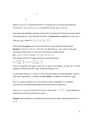 P
O
Sejam u = (x,y) e v = (s,t) elementos de R² e α um escalar, isto é, um número real. Definimos:
A soma: u +v = (x,y) + (s,t)= (x+s, y +t). O produto por escalar: α(x,y) = (αx, αy).
Com essas duas operações, podemos considerar R² um conjunto com estrutura de espaço vetorial
e seus elementos (x, y) são chamados de vetores. O comprimento ou norma de um vetor AB é
dado por |
→
AB | =dist(A, B) = 2
12
2
12 )y(y)x(x −+− .
Dois vetores são iguais se tem o mesmo comprimento, mesmo sentido e mesma direção.
Exemplo: A =(0,0), B = (3,4), C = (-4,2) e D=(-1,6). Mostre que u = AB e v= CD são iguais.
Precisamos mostrar que u e v tem mesmo comprimento, direção e sentido.
|u| = 22
0)-(40)-(3 + =5 e |v| = 22
2)-(6(-4))-(-1 + = 5.
Para calcular o sentido e a direção calculamos o coeficiente angular:
mAB =
3
4
03
04
=
−
−
e mCD =
3
4
)4(1
26
=
−−−
−
.
Como os coeficientes são iguais, temos que os vetores são paralelos, ou seja, tem a mesma
direção. E o sentido é para cima. Logo, os vetores são iguais. u = v.
O vetor nulo é dado por u = (0,0). É o único vetor sem direção e sentido específicos. Quando o
vetor v tem comprimento 1, é chamado de vetor unitário, ou versor, que é dado por v/ |v|.
Se v = (x, y) fizer um ângulo θ com o eixo x positivo, então x = |v|. cos θ e y = |v|. sen θ.
Todo vetor tem seu representante padrão que tem ponto inicial na origem (0,0).
Assim, se u = (x,y) seu comprimento ou norma é dado por |u| = 22
yx + . E para determinar a
direção do vetor temos que calcular o seu versor.
Exemplo: Calcule direção e a velocidade do movimento, de um objeto, representado pelo vetor v =
(3, -4).
8
 