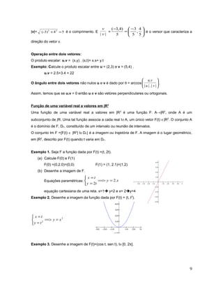 |v|= 54(-3) 22
=+ é o comprimento. E
|| v
v
= 




 −
=
−
5
4
,
5
3
5
)4,3(
é o versor que caracteriza a
direção do vetor v.
Operação entre dois vetores:
O produto escalar: u.v = (x,y) . (s,t)= x.s+ y.t
Exemplo: Calcule o produto escalar entre u = (2,3) e v = (5,4) .
u.v = 2.5+3.4 = 22
O ângulo entre dois vetores não nulos u e v é dado por θ = arccos 





||.||
.
vu
vu
.
Assim, temos que se u.v = 0 então u e v são vetores perpendiculares ou ortogonais.
Função de uma variável real a valores em |R2
Uma função de uma variável real a valores em |R2
é uma função F: A→|R2
, onde A é um
subconjunto de |R. Uma tal função associa a cada real t∈A, um único vetor F(t) ∈|R2
. O conjunto A
é o domínio de F, DF, constituído de um intervalo ou reunião de intervalos.
O conjunto Im F ={F(t) ∈ |R2
| t∈DF} é a imagem ou trajetória de F. A imagem é o lugar geométrico,
em |R2
, descrito por F(t) quando t varia em DF.
Exemplo 1. Seja F a função dada por F(t) =(t, 2t).
(a) Calcule F(0) e F(1)
F(0) =(0,2.0)=(0,0) F(1) = (1, 2.1)=(1,2)
(b) Desenhe a imagem de F.
Equações paramétricas: xy
ty
tx
.2
2
===>



=
=
equação cartesiana de uma reta. x=1 y=2 e x= 2y=4
Exemplo 2. Desenhe a imagem da função dada por F(t) = (t, t2
).
2
2
xy
ty
tx
===>



=
=
−4.0 −3.0 −2.0 −1.0 1.0 2.0 3.0 4.0 5.0
−4.0
−3.0
−2.0
−1.0
1.0
2.0
3.0
4.0
Exemplo 3. Desenhe a imagem de F(t)=(cos t, sen t), t∈[0, 2π].
9
−4.0 −3.0 −2.0 −1.0 1.0 2.0 3.0 4.0 5.0
−4.0
−3.0
−2.0
−1.0
1.0
2.0
3.0
4.0
 