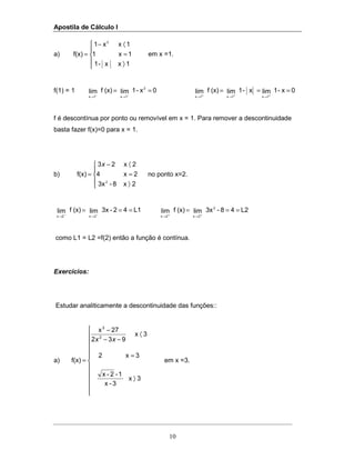 Apostila de Cálculo I
10
a)





〉
=
〈−
=
1xx-1
1x1
1xx1
f(x)
2
em x =1.
f(1) = 1 0x-1lim(x)flim
2
1x1x
==
−→−→
0x-1limx-1lim(x)flim
1x1x1x
===
+→+→+→
f é descontínua por ponto ou removível em x = 1. Para remover a descontinuidade
basta fazer f(x)=0 para x = 1.
b)





〉
=
〈−
=
2x8-3x
2x4
2x23
f(x)
2
x
no ponto x=2.
L142-3xlim(x)flim
2x2x
===
−→−→
L248-3xlim(x)flim
2
2x2x
===
+→+→
como L1 = L2 =f(2) então a função é contínua.
Exercícios:
Estudar analiticamente a descontinuidade das funções::
a)












〉
=
〈
−−
−
=
3x
3-x
1-2-x
3x2
3x
932
27x
f(x)
2
3
xx
em x =3.
 