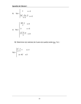 Apostila de Cálculo I
10
b)







≠
−−
=
=
2x
2-x
253x
2x7
f(x)
2
x
c)











〉
+
=
〈
=
0x
x
2-4x
0x3
0x
f(x)
x
xsen
3) Determinar o(s) valor(es) de A para o(s) qual(is) existe (x)flim
1x→
:







〈
≥
−
−
=
1xA)-(x
1x1-
1
1x
f(x)
2
2
x
 