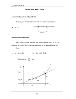 Apostila de Cálculo I
12
1x0x
x
∆y
∆x
)f(x1
P
Q
β
Derivada de uma Função
Acréscimo da variável independente
Dados 10 xex denominam incremento da variável x, à diferença:
01 xx∆x −=
Acréscimo de uma função
Seja y = f(x) contínua. Dados 10 xex podem-se obter )f(xe)f(x 10 . À
diferença )f(x)f(x∆y 01 −= chama-se acréscimo ou variação da função f(x).
Como
∆xxx 01 += , então: )f(x∆x)f(x∆y 00 −+=
Graficamente: βtg
∆x
∆y
=
y
)(xf 0
01 xx∆x −=
1x0x x
 