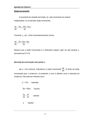 Apostila de Cálculo I
13
Razão Incremental
O quociente da variação da função ∆y pelo incremento da variável
independente ∆x é chamado razão incremental.
∆x
)f(x∆x)f(x
∆x
∆y 00 −+
=
Trocando 0
x por x (fixo momentaneamente), temos:
∆x
f(x)∆x)f(x
∆x
∆y −+
=
Observe que a razão incremental é o coeficiente angular ( βtg ) da reta secante s,
que passa por P e Q.
Derivada de uma função num ponto x:
eja y = f(x) contínua. Calculamos a razão incremental
∆x
∆y
. O limite da razão
incremental para o acréscimo ∆x tendendo a zero é definido como a derivada da
função f(x). Ela pode ser indicada como:
(x)fy ′=′ Lagrange
Dy = Df(x) Cauchy
dx
df
dx
dy
= Leibnitz
y& Newton
 