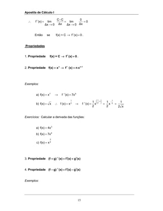 Apostila de Cálculo I
15
∴ 0
∆x
0
0∆x
lim
∆x
C-C
0∆x
lim(x)f =
→
=
→
=′
Então se f(x) = C 0(x)f =′→ .
Propriedades
1. Propriedade f(x) = C 0(x)f ====′′′′→→→→ .
2. Propriedade 1-nn
xn(x)fxf(x) ====′′′′→→→→====
Exemplos:
a) 67
7x(x)fxf(x) =′→=
b)
x2
1
x
2
1
x
2
1
(x)fx(x)fxf(x) 2
11
2
1
2
1
===′→=∴=
−





−
Exercícios: Calcular a derivada das funções:
a) 3
4xf(x) =
b) 9
7xf(x) =
c) 4
3
xf(x) =
3. Propriedade (x)g(x)f(x)g)(f ′′′′++++′′′′====′′′′++++
4. Propriedade (x)g(x)f(x)g)(f ′′′′−−−−′′′′====′′′′−−−−
Exemplos:
 