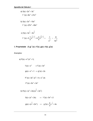 Apostila de Cálculo I
16
a) 3x2xf(x) 74
+=
63
21x8x(x)f +=′
b) 10x3xf(x) 49
−=
38
40x27x(x)f −=′
c) 4x3xf(x) 5
2
3
1
−=
x
5
2
4.x
3
1
3.(x)f
1
5
2
1
3
1
=−=′






−





−
5
3
3
2
5x
8
x
1
−
5. Propriedade (x)g.f(x)g(x).(x)f(x)g)(f. ′′′′++++′′′′====′′′′
Exemplos:
a) 1).(xxF(x) 23
+=
2x(x)g1xg(x)
3x(x)fx(x)f
2
23
=′→+=
=′→=
24
322
3x5x(x)F
2x.x1)(x.3x(x)F
+=′
++=′
b) )2x2x).(x(xF(x) 23
2
3
++=
4xx
3
2
(x)g)2x(xg(x)
23x(x)f2x)(xf(x)
3
1
23
2
23
+=′→+=
+=′→+=
−
 