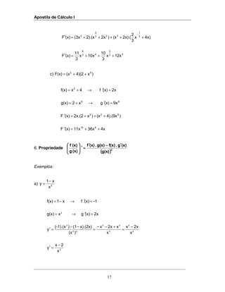 Apostila de Cálculo I
17
23
2
43
8
3
1
323
2
2
12xx
3
10
10xx
3
11
(x)F
4x)x
3
2
2x).((x)2x2).(x(3x(x)F
+++=′
+++++=′
−
c) )x4)(2(xF(x) 92
++=
4x36x11x(x)F
)4).(9x(x)x2x.(2(x)F
9x(x)gx2g(x)
2x(x)f4xf(x)
810
829
89
2
++=′
+++=′
=′→+=
=′→+=
6. Propriedade
(((( ))))2
g(x)
(x)g.f(x)g(x).(x)f
(x)g
(x)f ′′′′−−−−′′′′
====′′′′





Exemplos:
a) 2
x
x1
y
−
=
3
4
2
4
22
22
2
2
x
2x
y
x
x2x
x
x2xx
)(x
x).(2x)(1)(-1).(x
y
2x(x)gxg(x)
-1(x)fx1f(x)
−
=′
−
=
+−−
=
−−
=′
=′→=
=′→−=
 