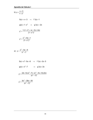Apostila de Cálculo I
18
b) 2
x1
3x
y
−
+
=
22
2
22
2
2
)x(1
16xx
y
)x(1
2x)3).((x)x-1.(1
y
-2x(x)gx-1g(x)
1(x)f3xf(x)
−
++
=′
−
−+−
=′
=′→=
=′→+=
a)
7x
65xx
y 2
2
−
+−
=
2x(x)g7-xg(x)
5-2x(x)f65x-xf(x)
2
2
=′→=
=′→+=
22
2
22
22
7)(x
3526x5x
y
7)(x
6).(2x)5x(x7)-5).(x-(2x
y
−
+−
=′
−
+−−
=′
 