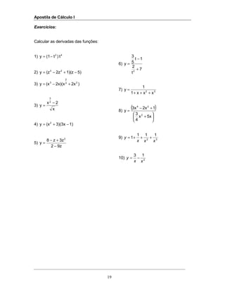 Apostila de Cálculo I
19
Exercícios:
Calcular as derivadas das funções:
1) 42
t)t(1y −=
2) 5)1)(z2z(zy 23
−+−=
3) )2x2x)(x(xy 23
2
3
+−=
3)
x
2x
y
2
3
−
=
4) 1)3)(3x(xy 2
−+=
5)
9z2
3zz8
y
2
−
+−
=
6)
7
t
2
1t
5
3
y
2
+
−
=
7) 32
xxx1
1
y
+++
=
8)
( )
5xx
4
3
12x3x
y
2
24






+
+−
=
9) 32
111
1
xxx
y +++=
10) 2
13
xx
y −=
 
