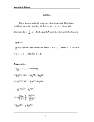 Apostila de Cálculo I
2
Limites
Diz-se que uma variável x tende a um número real a se a diferença em
módulo de x-a tende a zero. ( ax ≠ ). Escreve-se: ax → ( x tende a a).
Exemplo : Se .1,2,3,4,..N,
N
1
x == quando N aumenta, x diminui, tendendo a zero.
Definição:
f(x)lim
ax→
é igual a L se e somente se, dado 0εeax 〉→ , existe 0δ 〉 tal que se
εa-x0 〈〈 então δL-(x)f 〈 .
Propriedades:
constante)C(CC1. lim
ax
==
→
[ ] (x)g(x)f(x)g(x)f2. limlimlim
axaxax →→→
±=±
[ ] (x)g.(x)f(x)g.(x)f.3 limlimlim
axaxax →→→
=
[ ]
n
ax
n
ax
(x)f(x)f4. limlim 


=
→→
(x)g
(x)f
(x)g
(x)f
5.
lim
lim
lim
ax
ax
ax
→
→
→
=





n
ax
n
ax
(x)f(x)f.6 limlim →→
=
 
