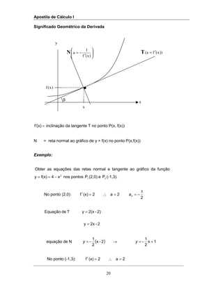 Apostila de Cálculo I
20
x
)x(f
T ))x(fa( ′=
β
N 





′
−=
)x(f
1
a
Significado Geométrico da Derivada
=′(x)f inclinação da tangente T no ponto P(x, f(x))
N = reta normal ao gráfico de y = f(x) no ponto P(x,f(x))
Exemplo:
Obter as equações das retas normal e tangente ao gráfico da função
2
x4f(x)y −== nos pontos 1P (2,0) e 2P (-1,3).
No ponto (2,0) 2a2(x)f =∴=′
2
1
−=na
2-2xy
2)-2(xyTdeEquação
=
=
equação de N ( )2-x
2
1
-=y → 1x
2
1
- +=y
No ponto (-1,3): 2a2(x)f =∴=′
x
y
 