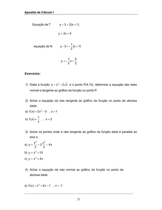 Apostila de Cálculo I
21
52xy
1)2(x3yTdeEquação
+=
+=−
equação de N ( )1x
2
1
-3- +=y
2
5
x
2
1
- +=y
Exercícios:
1) Dada a função x2xy 2
−= e o ponto P(4,12), determine a equação das retas
normal e tangente ao gráfico da função no ponto P.
2) Achar a equação da reta tangente ao gráfico da função no ponto de abcissa
dada:
a) 1x,52)( 2
=−= xxf
b) 2x,
1
)( ==
x
xf
3) Achar os pontos onde a reta tangente ao gráfico da função dada é paralela ao
eixo x:
a) x
xx
y 4
2
3
3
23
−−=
b) 103
+= xy
c) xxy 44
+=
4) Achar a equação da reta normal ao gráfico da função no ponto de
abcissa dada:
a) -1x,12)( 3
=−+= xxxf
 