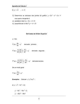 Apostila de Cálculo I
22
b) 4x, == xy
5) Determinar as abcissas dos pontos do gráfico 132 23
−+−= xxxy
nos quais a tangente é:
a) paralela à reta 3 y – 9 x – 4 = 0
b) perpendicular à reta 7 y = -x + 21
Derivadas de Ordem Superior
segundaderivada
dx
yd
dx
dy
dx
d
(x)f
primeiraderivaday
dx
dy
(x)f
f(x)y
''
2
2
y==





=′′
′==′
=
terceiraderivaday
dx
yd
dx
yd
dx
d
(x)f '''
3
3
2
2
==





=′′′
n
y== n
n
n
dx
yd
(x)f
geralmodoumDe
Exemplos: Calcular :yey,y ′′′′′′ :
a) xxxy 24 48
+−=
2168 37'
+−= xxy
26"
4856 xxy −=
 