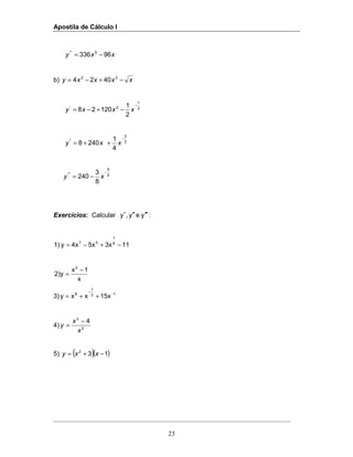 Apostila de Cálculo I
23
xxy 96336 5'"
−=
b) xxxxy −+−= 32
4024
2
1
2'
2
1
12028
−
−+−= xxxy
2
3
''
4
1
2408
−
++= xxy
2
5
'''
8
3
240
−
−= xy
Exercícios: Calcular :yey,y ′′′′′′
113x5x4xy1) 6
1
57
−+−=
x
1x
y)2
2
−
=
3) 12
1
8
15xxxy −
−
++=
4) 2
3
4
x
x
y
−
=
5) ( )( )132
−+= xxy
 