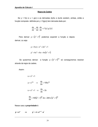 Apostila de Cálculo I
24
Regra da Cadeia
Se y = f(x) e u = g(x) e as derivadas dy/du e du/dx existem, ambas, então a
função composta definida por y = f(g(x)) tem derivada dada por:
( ) ( )xguf
dx
du
du
dy
dx
dy ''
.. ==
Para derivar ( )22
1+= xy podemos expandir a função e depois
derivar, ou seja:
( )1444
12)(
23
24
+=+=′
++==
xxxxy
xxxfy
Se quisermos derivar a função ( )1002
1xy += só conseguiremos resolver
através da regra da cadeia.
Assim:
( ) ( )992992
2
99100
2
1xx200.2x1x100
dx
dy
2x
dx
du
1xu
100u
du
dy
uy
1xu
+=+=
=⇒+=
=⇒=
+=
Nesse caso a propriedade é:
'1'
.. uunyuy nn −−−−
====⇒⇒⇒⇒====
 