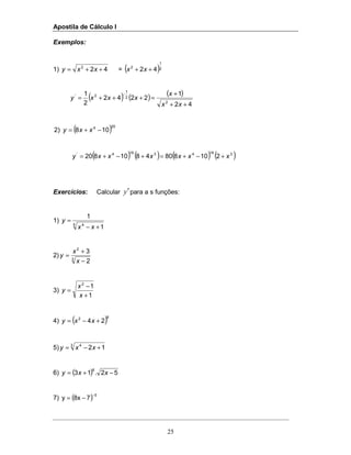 Apostila de Cálculo I
25
Exemplos:
1) 422
++= xxy = ( )2
1
2
42 ++ xx
( ) ( ) ( )
42
1
2242
2
1
2
2
1
2'
++
+
=+++=
−
xx
x
xxxy
( )204
108)2 −+= xxy
( ) ( ) ( ) ( )31943194'
2108804810820 xxxxxxy +−+=+−+=
Exercícios: Calcular y′para a s funções:
1)
5 4
1
1
+−
=
xx
y
2) 3
2
2
3
−
+
=
x
x
y
3)
1
12
+
−
=
x
x
y
4) ( )82
24 +−= xxy
5) 3 4
12 +−= xxy
6) ( ) 52.13
6
−+= xxy
7) ( ) 5
78xy
−
−=
 