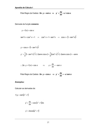 Apostila de Cálculo I
27
Pela Regra da Cadeia: uu
dx
dy
yusenySe cos''
========⇒⇒⇒⇒====
Derivada da função cosseno
( )2
1
22222
sen1xcossen1cos1cossen
cos)(
xxxxx
xxfy
−=→−=→=+
==
( )
( ) ( ) ( ) ( ) senxxsenxxxsenxxseny
xsenxy
−=−=−−=
−==
−−
cos.2cos
2
1
cos.21
2
1
1cos
2
1
22
1
2'
2
1
2
∴ xsen
dx
dy
yxxfySe cos)( −==⇒==
Pela Regra da Cadeia: usu
dx
dy
yuySe encos ''
−−−−========⇒⇒⇒⇒====
Exemplos:
Calcular as derivadas de:
( )1xseny1) 2
+=
( ).2x1xcos
dx
dy
y 2
+==′
( )1x2xcosy 2
+=′
 